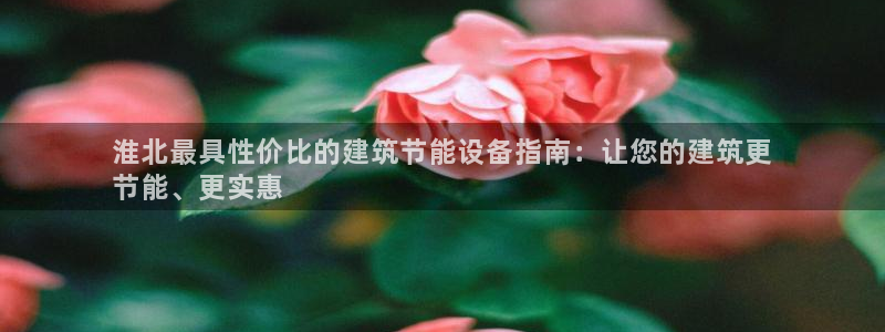 e尊平台：淮北最具性价比的建筑节能设备指南：让您的建筑更
节能、更实惠
