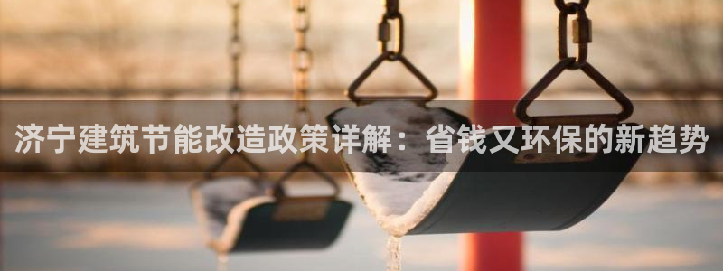 e尊国际官网·网址：济宁建筑节能改造政策详解：省钱又环保的新趋势